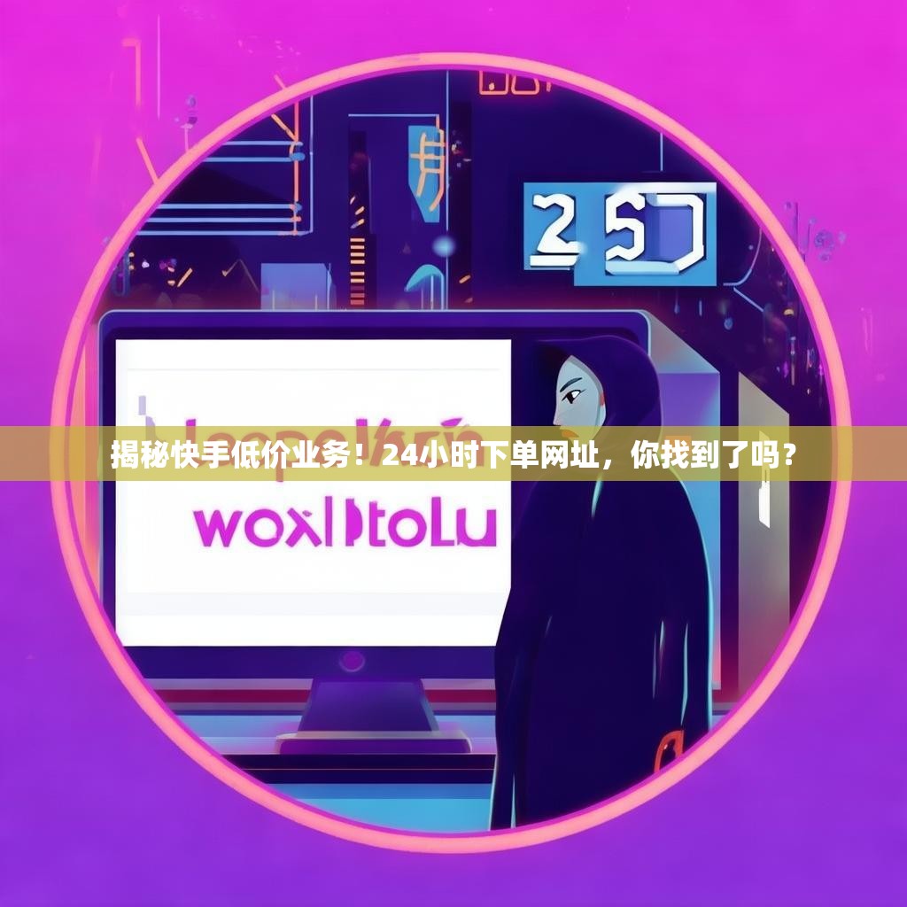 揭秘快手低价业务！24小时下单网址，你找到了吗？