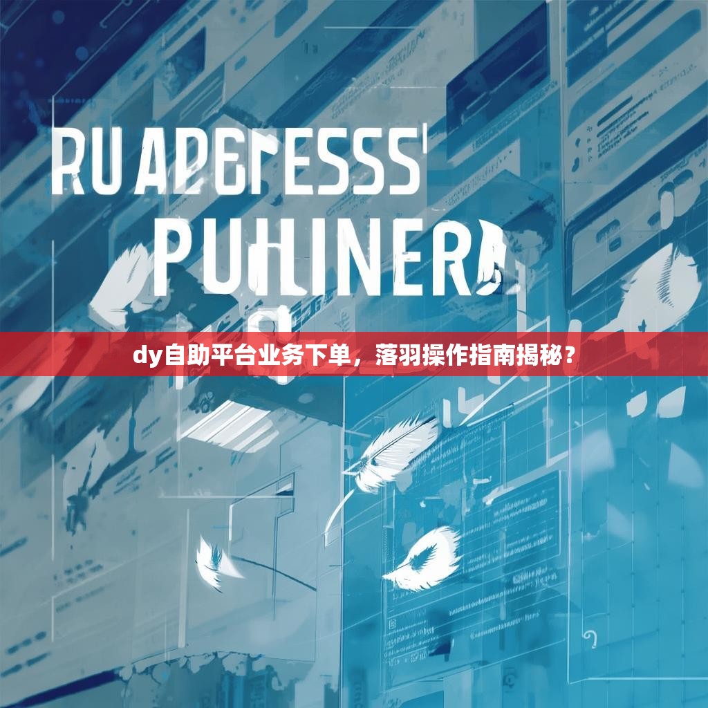 dy自助平台业务下单，落羽操作指南揭秘？