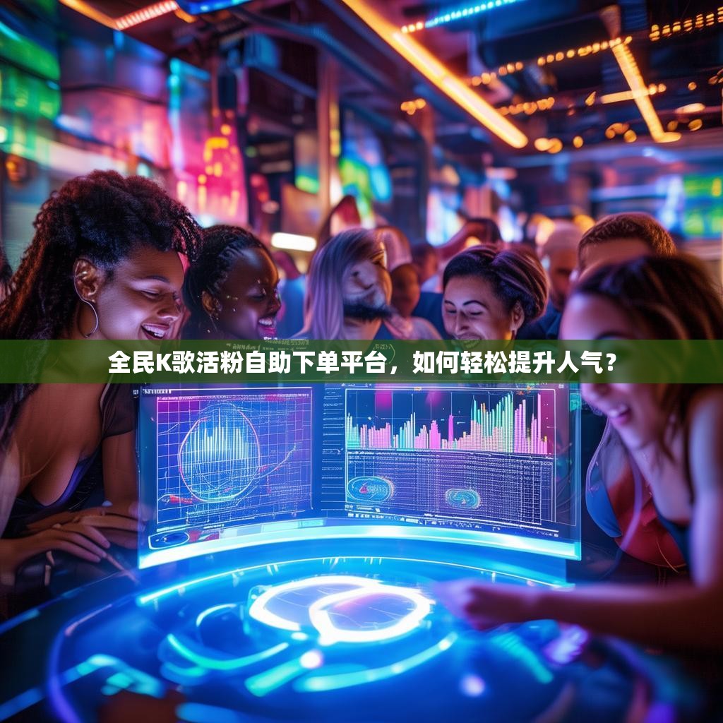 全民K歌活粉自助下单平台，如何轻松提升人气？