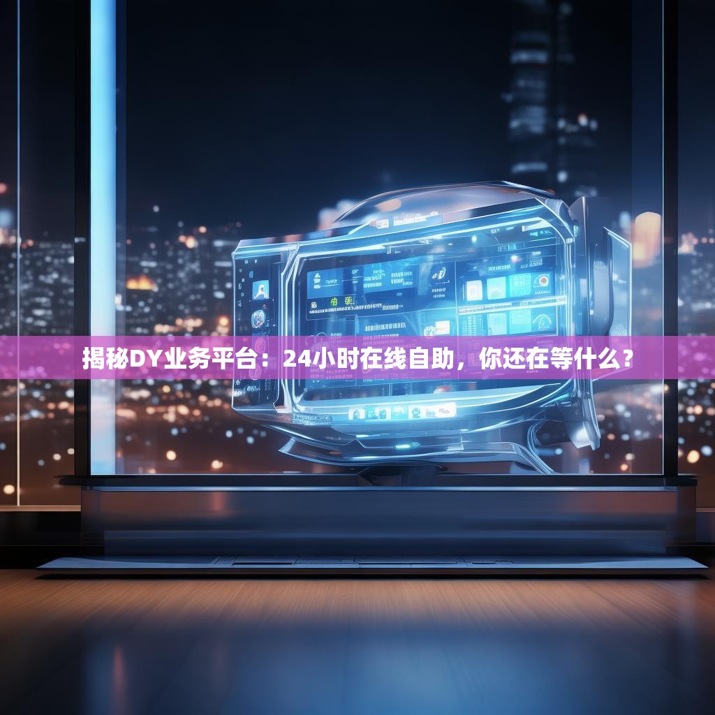 揭秘DY业务平台：24小时在线自助，你还在等什么？